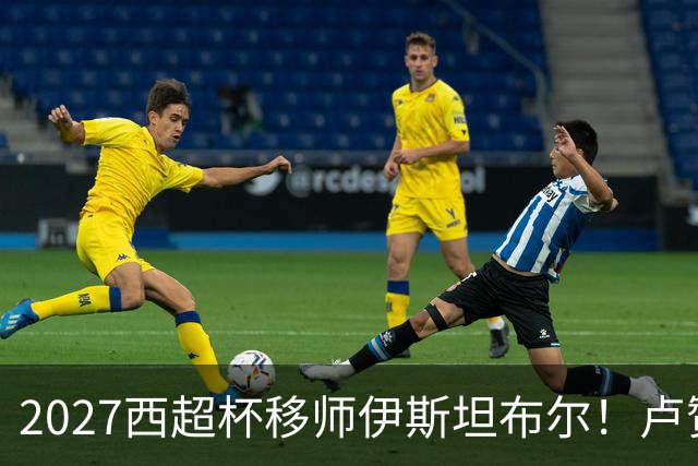 2027西超杯移师伊斯坦布尔！卢赞：西超杯潜在受众超过一亿人